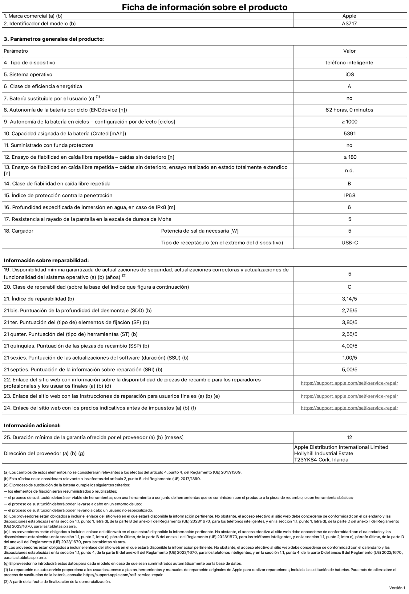 Ficha de información de producto del iPhone 18 Pro Max, modelo A3717. Suministrado por Apple Distribution International Limited con sede en Hollyhill Industrial Estate, T23 YK84 Cork (Irlanda). Tipo de dispositivo: Teléfono inteligente. Sistema operativo: iOS. Clase de eficiencia energética: A. Batería sustituible por el usuario: No. Autonomía de la batería por ciclo: 62 horas. Autonomía de la batería en ciclos (configuración por defecto): ≥ 1.000. Capacidad asignada de la batería: 5.391 mAh. Suministrado con funda protectora: No. Caídas sin deterioro en ensayo de fiabilidad en caída libre repetida: ≥ 180. Caídas sin deterioro en ensayo de fiabilidad en caída libre repetida realizado en estado totalmente extendido: No aplicable. Clase de fiabilidad en caída libre repetida: B. Índice de protección contra la penetración: IP68. Profundidad especificada de inmersión en agua, en caso de iPx8 (metros): 6. Resistencia al rayado de la pantalla en la escala de dureza de Mohs: 5. Potencia de salida necesaria del cargador: 5 W. Tipo de receptáculo del cargador (en el extremo del dispositivo): USB‑C. Disponibilidad mínima garantizada de actualizaciones de seguridad, correctoras y de funcionalidad del sistema operativo: 5 años. Clase de reparabilidad: C. Índice de reparabilidad: 3,14/5. Puntuación de la profundidad del desmontaje (SDD): 2,75/5. Puntuación de los elementos de fijación: 3,8/5. Puntuación de las herramientas: 2,55/5. Puntuación de las piezas de recambio: 4/5. Puntuación de las actualizaciones de software: 1/5. Puntuación de la información sobre reparación: 5/5. Enlace del sitio web con información sobre la disponibilidad de piezas de recambio para reparadores profesionales y usuarios finales: https://support.apple.com/self-service-repair. Enlace del sitio web con las instrucciones de reparación para usuarios finales: https://support.apple.com/self-service-repair. Enlace del sitio web con los precios indicativos antes de impuestos: https://support.apple.com/self-service-repair. Se ofrece una garantía general de 12 meses.